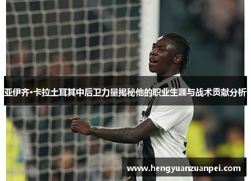 亚伊齐·卡拉土耳其中后卫力量揭秘他的职业生涯与战术贡献分析