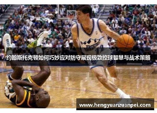 约翰斯托克顿如何巧妙应对防守展现极致控球智慧与战术策略