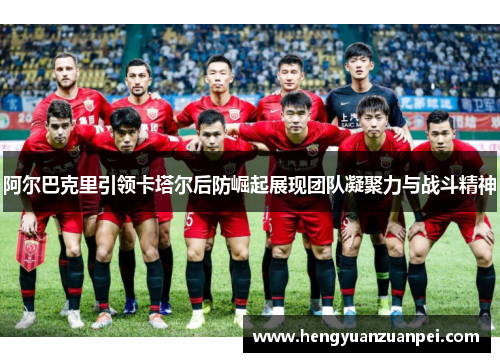阿尔巴克里引领卡塔尔后防崛起展现团队凝聚力与战斗精神