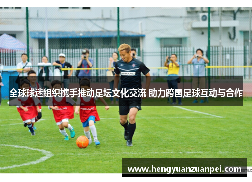 全球球迷组织携手推动足坛文化交流 助力跨国足球互动与合作