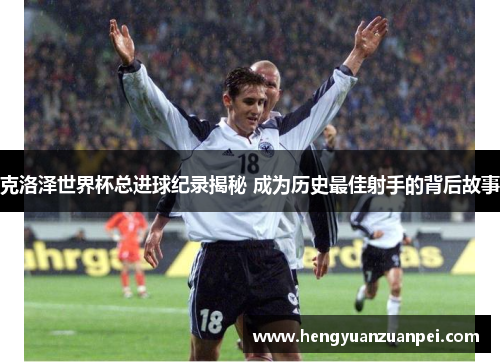 克洛泽世界杯总进球纪录揭秘 成为历史最佳射手的背后故事
