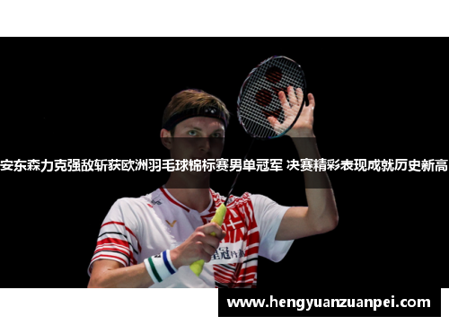 安东森力克强敌斩获欧洲羽毛球锦标赛男单冠军 决赛精彩表现成就历史新高