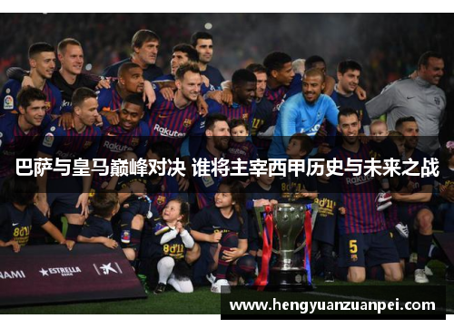 巴萨与皇马巅峰对决 谁将主宰西甲历史与未来之战