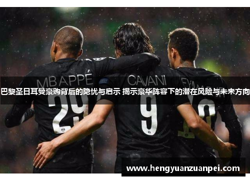 巴黎圣日耳曼豪购背后的隐忧与启示 揭示豪华阵容下的潜在风险与未来方向