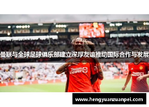 曼联与全球足球俱乐部建立深厚友谊推动国际合作与发展