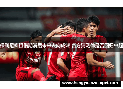 保利尼奥租借期满后未来去向成谜 各方猜测他是否回归中超