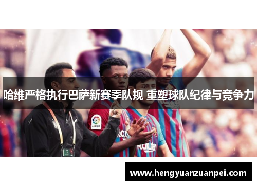 哈维严格执行巴萨新赛季队规 重塑球队纪律与竞争力