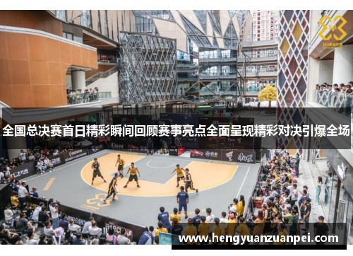全国总决赛首日精彩瞬间回顾赛事亮点全面呈现精彩对决引爆全场