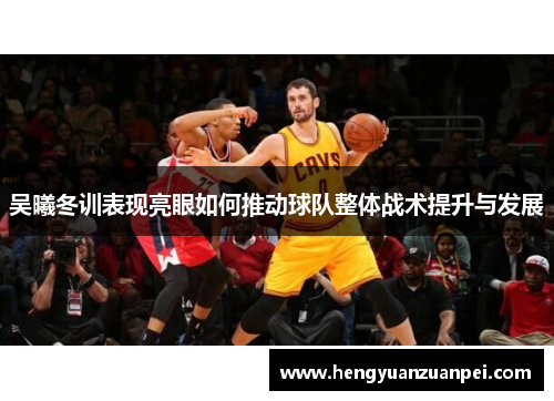 吴曦冬训表现亮眼如何推动球队整体战术提升与发展