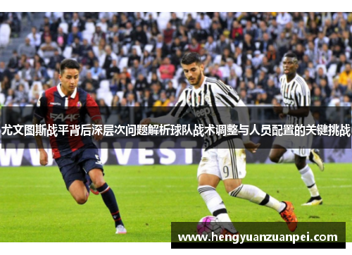 尤文图斯战平背后深层次问题解析球队战术调整与人员配置的关键挑战