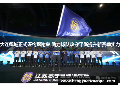 大连鲲城正式签约穆谢奎 助力球队攻守平衡提升新赛季实力