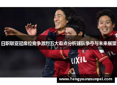 日职联亚冠席位竞争激烈五大看点分析球队争夺与未来展望