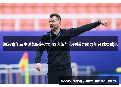 海港青年军主帅如何通过细致训练与心理辅导助力年轻球员成长