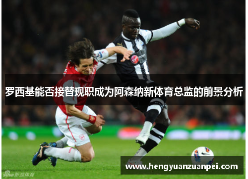 罗西基能否接替现职成为阿森纳新体育总监的前景分析